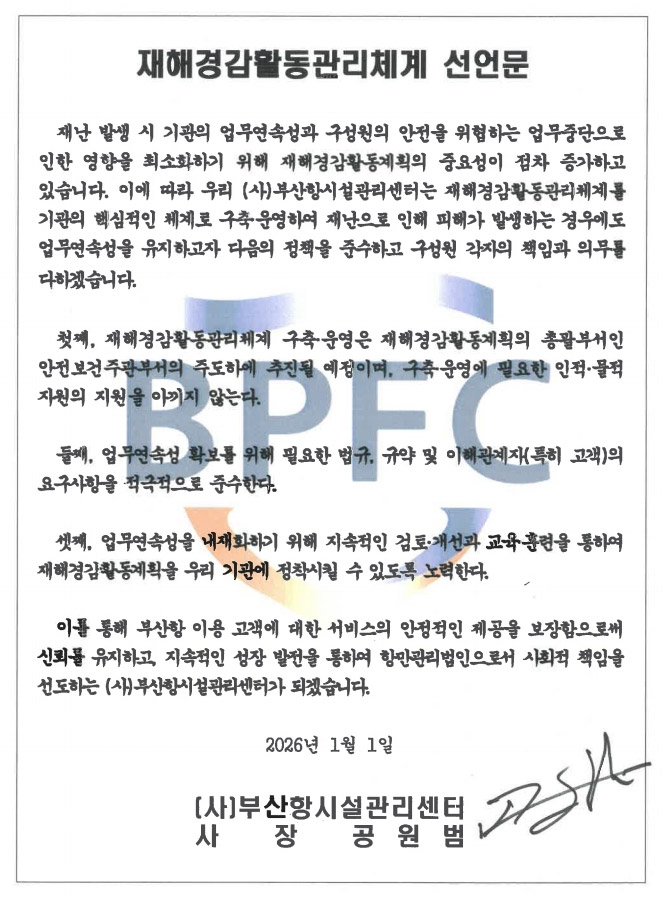재해경감활동관리체계 선언문 : 재해경감활동관리체계 도입 선언문
재난 발생 시 기관의 업무연속성과 구성원의 안전을 위협하는 업무중단으로 인한 영향을 최소화하기 위해 재해경감활동계획의 중요성이 점차 증가하고 있습니다. 이에 따라 우리(사)부산항시설관리센터는 재해 경감활동관리체계를 기관의 핵심적인 체계로 구축·운영하여 재난으로 인해 피해가 발생하는 경우에도 업무연속성을 유지하고자 다음의 정책을 준수하고 구성원 각자의 책임과 의무를 다하겠습니다. 
첫째, 재해경감활동관리체계 구축·운영은 재해경감활동계획의 총괄부서인 안전보건주관부서의 주도하에 추진될 예정이며, 구축·운영에 필요한 인적·물적 자원의 지원을 아끼지 않는다.
둘째, 업무연속성 확보를 위해 필요한 법규, 규약 및 이해관계자(특히 고객)의 요구사항을 적극적으로 준수한다.
셋째, 업무연속성을 내재화하기 위해 지속적인 검토·개선과 교육·훈련을 통하여 재해경감활동계획을 우리 기관에 정착시킬 수 있도록 노력한다.
이를 통해 부산항 이용 고객에 대한 서비스의 안정적인 제공을 보장함으로써 신뢰를 유지하고, 지속적인 성장 발전을 통하여 항만관리법인으로서 사회적 책임을 선도하는(사)부산항시설관리센터가 되겠습니다.
2026.1.1. (사)부산항시설관리센터 사장 공원범