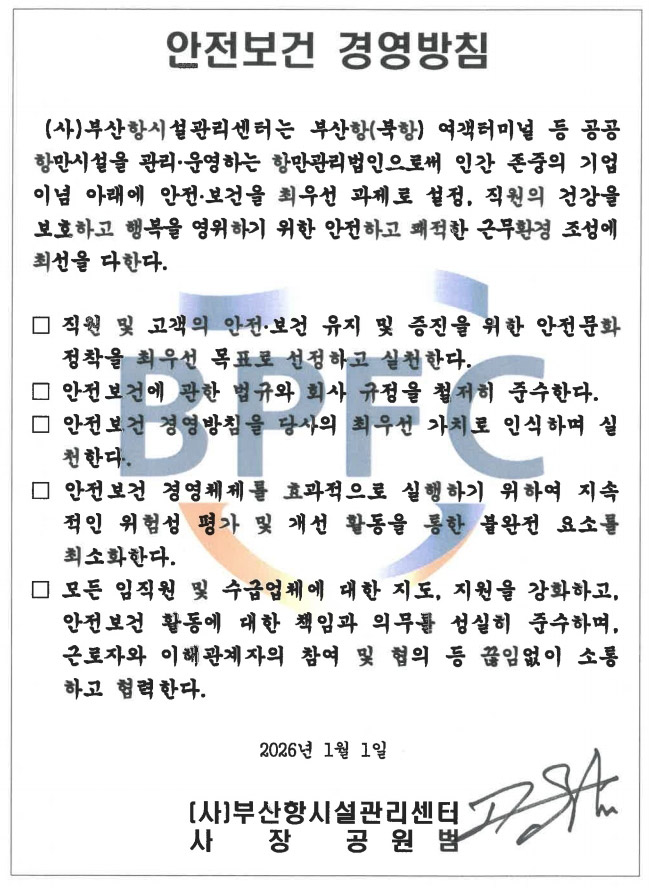 안전보건 경영방침(사)부산항시설관리센터는 인간 존중의 기업이념 아래에 안전·보건을 최우선 과제로 설정, 직원의 건강을 보호하고 행복을 영위하기 위한 안전하고 쾌적한 근무환경 조성에 최선을 다한다.
								 - 직원 및 고객의 안전·보건 유지 및 증진을 위한 안전문화 정착을 최우선 목표로 선정하고 실천한다.
								 - 안전보건에 관한 법규와 회사 규정을 철저히 준수한다.
								 - 안전보건 경영방침을 당사의 최우선 가치로 인식하며 실 천한다.
								 - 안전보건 경영체제를 효과적으로 실행하기 위하여 지속 적인 위험성 평가 및 개선 활동을 통한 불완전 요소를 최소화한다.
								 - 모든 임직원 및 수급업체에 대한 지도, 지원을 강화하고, 안전보건 활동에 대한 책임과 의무를 성실히 준수하며, 근로자와 이해관계자의 참여 및 협의 등 끊임없이 소통 하고 협력한다.
								2026년 1월 1일 (사)부산항시설관리센터   사장  공원범