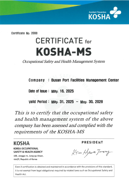 Accident Prevention KOSHA Certificate No. 2000 CERTIFICATE for KOSHA-MS Occupational Safety and Health Management System Company: Busan Port Facilities Management Center Date of Issue : MAY. 10, 2022 Valid Period : MAY. 31, 2022 ~ MAY. 30, 2025 This is to certify that the occupational safety and health management system of the above companny has been assessed and complied with the requirements of the KOSHA-MS KOSHA KOREA OCCUPATIONAL SAFETY HEALTH AGENCY 400, Jongga-ro, jung-gu, Ulsan, 44429, Republic of Korea PRESIDENT Jong JU Ahn 
