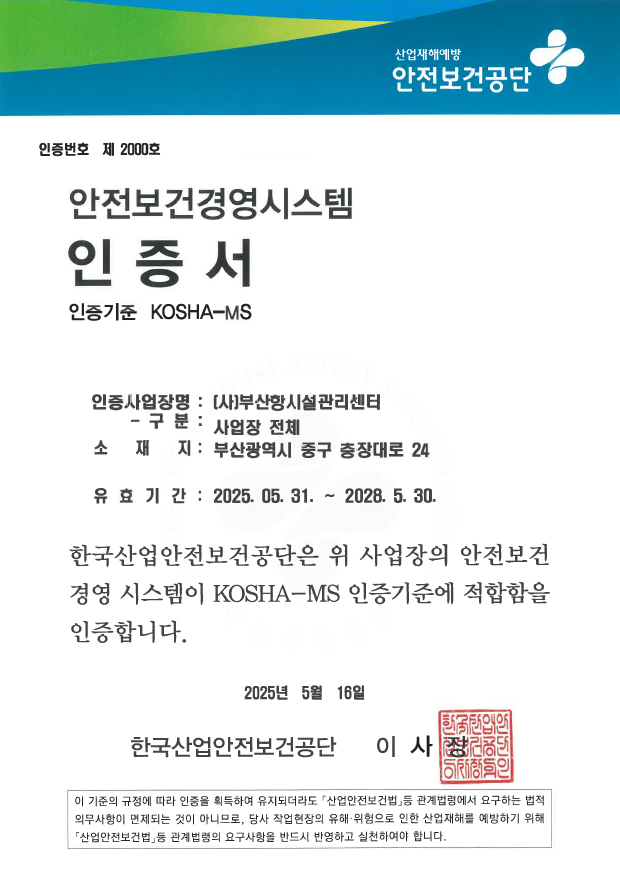 산업재해예방 안전보건공단 인증번호 제 2000호 안전보건경영시스템 인증서 인증기준 KOSHA-MS 인증사업장명 : (사)부산항시설관리센터 - 구분 : 사업장 전체 소재지 : 부산 중구 충장대로 24 유효기간 : 2025.05.31~2028.05.30. 한국산업안전보건공단은 위 사업장의 안전보건경영시스템이 KOSHA-MS 인증기준에 적합함을 인증합니다. 2025년 05월 16일 한국산업안전보건공단 이사장